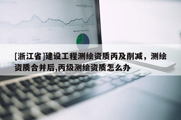 [浙江省]建设工程测绘资质丙及削减，测绘资质合并后,丙级测绘资质怎么办