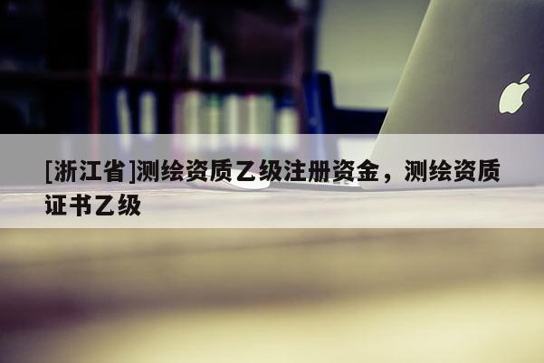 [浙江省]测绘资质乙级注册资金，测绘资质证书乙级