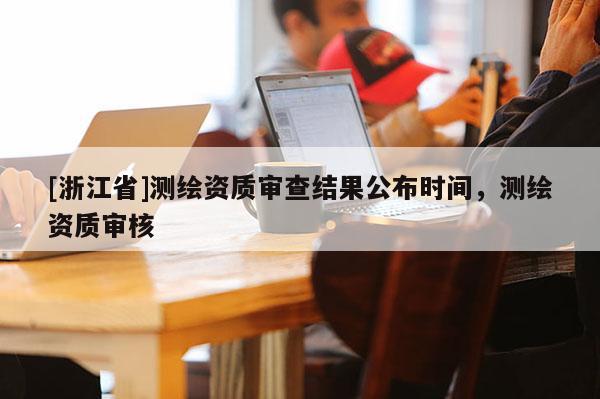 [浙江省]测绘资质审查结果公布时间，测绘资质审核