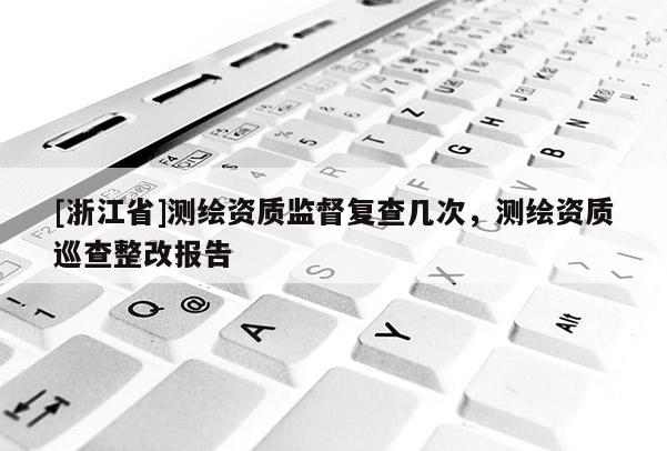 [浙江省]测绘资质监督复查几次，测绘资质巡查整改报告