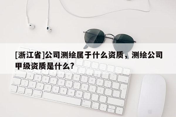 [浙江省]公司测绘属于什么资质，测绘公司甲级资质是什么?