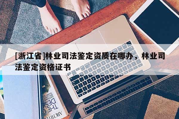 [浙江省]林业司法鉴定资质在哪办，林业司法鉴定资格证书