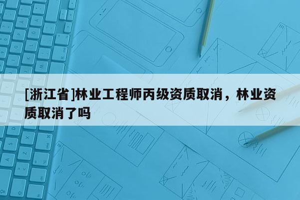 [浙江省]林业工程师丙级资质取消，林业资质取消了吗