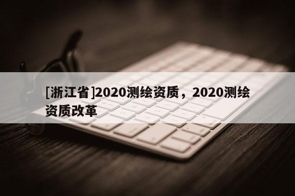 [浙江省]2020测绘资质，2020测绘资质改革