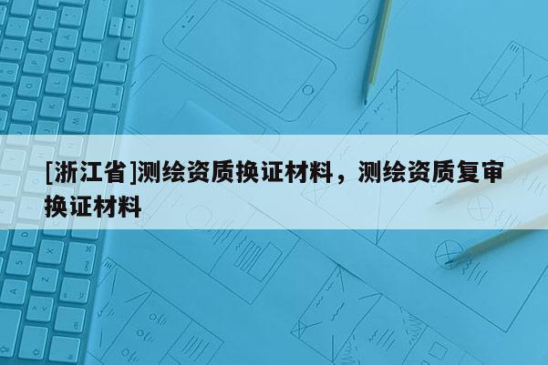 [浙江省]测绘资质换证材料，测绘资质复审换证材料