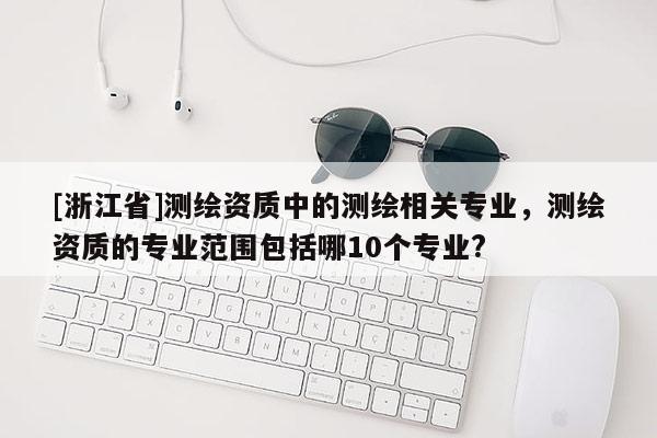 [浙江省]测绘资质中的测绘相关专业，测绘资质的专业范围包括哪10个专业?