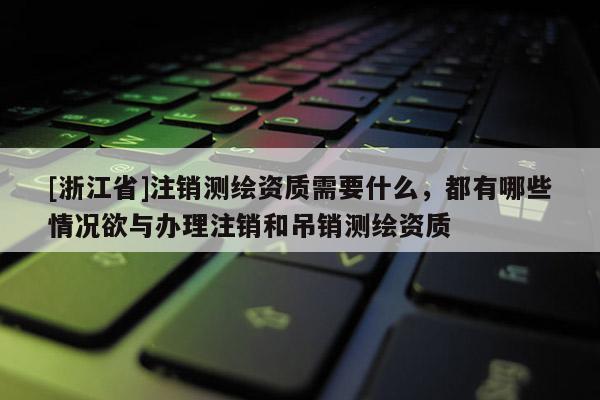 [浙江省]注销测绘资质需要什么，都有哪些情况欲与办理注销和吊销测绘资质