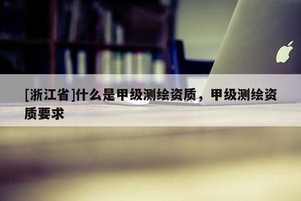 [浙江省]什么是甲级测绘资质，甲级测绘资质要求