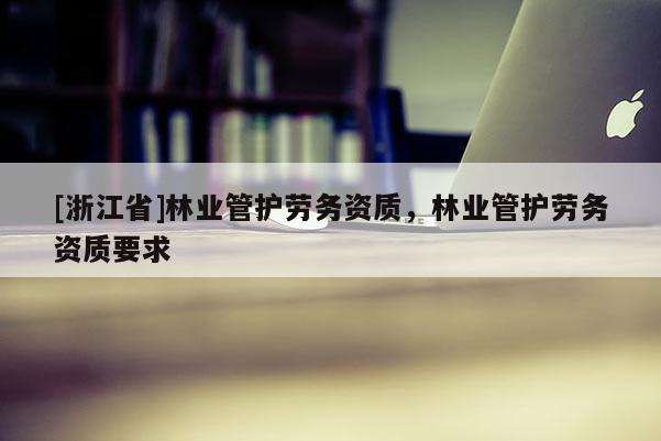 [浙江省]林业管护劳务资质，林业管护劳务资质要求