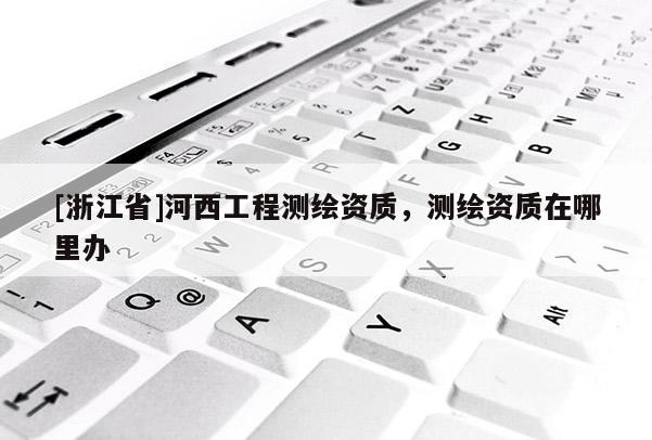 [浙江省]河西工程测绘资质，测绘资质在哪里办