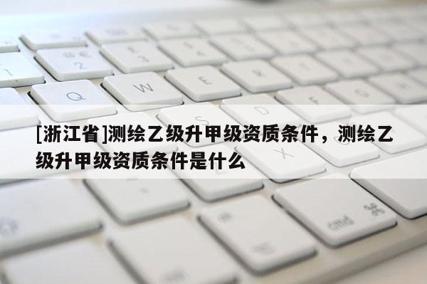 [浙江省]测绘乙级升甲级资质条件，测绘乙级升甲级资质条件是什么