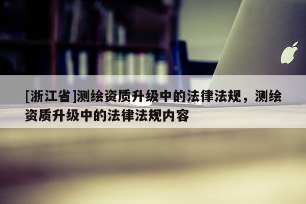 [浙江省]测绘资质升级中的法律法规，测绘资质升级中的法律法规内容