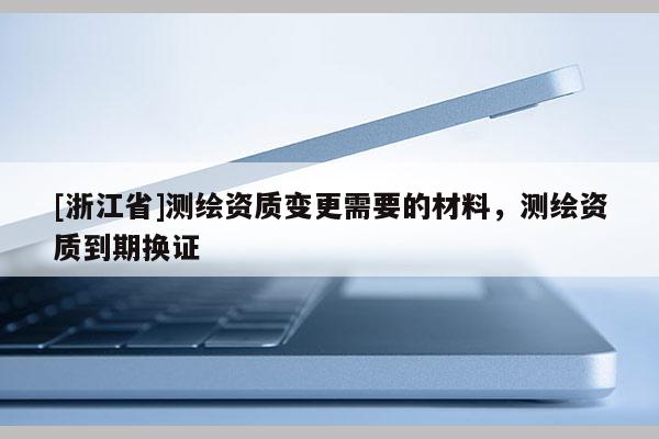 [浙江省]测绘资质变更需要的材料，测绘资质到期换证