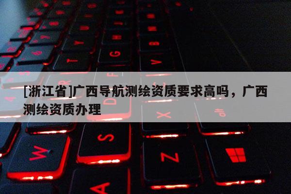 [浙江省]广西导航测绘资质要求高吗，广西测绘资质办理