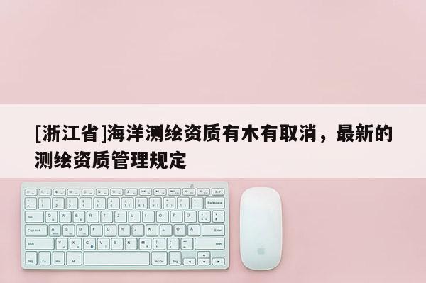 [浙江省]海洋测绘资质有木有取消，最新的测绘资质管理规定