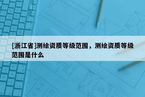 [浙江省]测绘资质等级范围，测绘资质等级范围是什么