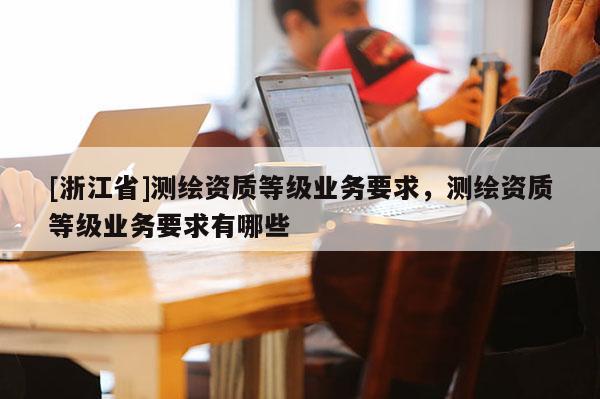 [浙江省]测绘资质等级业务要求，测绘资质等级业务要求有哪些