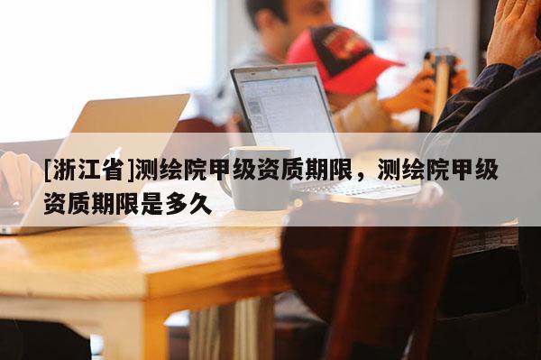 [浙江省]测绘院甲级资质期限，测绘院甲级资质期限是多久