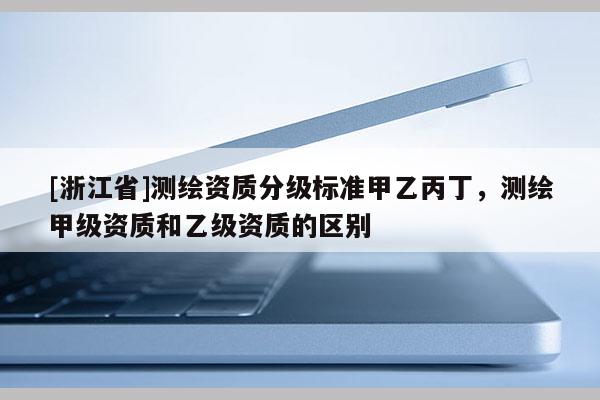 [浙江省]测绘资质分级标准甲乙丙丁，测绘甲级资质和乙级资质的区别