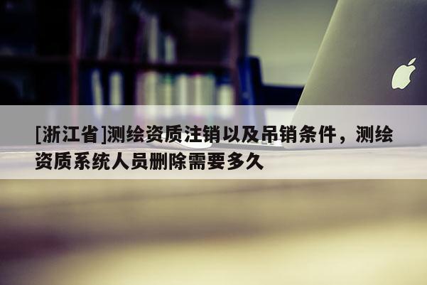 [浙江省]测绘资质注销以及吊销条件，测绘资质系统人员删除需要多久