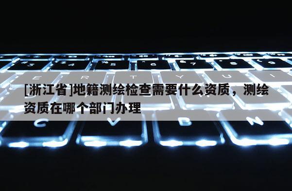 [浙江省]地籍测绘检查需要什么资质，测绘资质在哪个部门办理