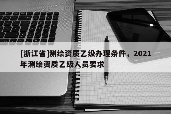 [浙江省]测绘资质乙级办理条件，2021年测绘资质乙级人员要求