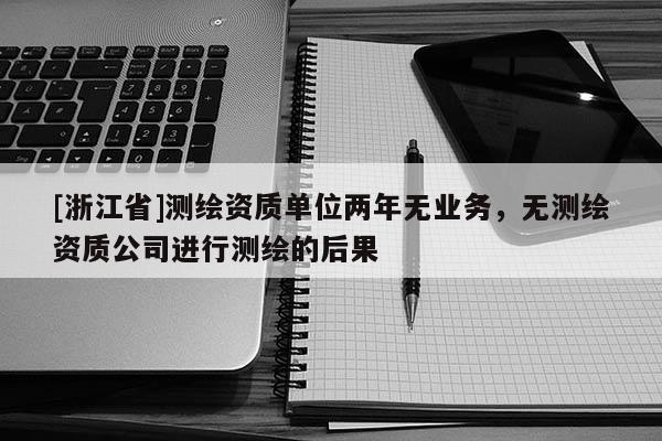 [浙江省]测绘资质单位两年无业务，无测绘资质公司进行测绘的后果