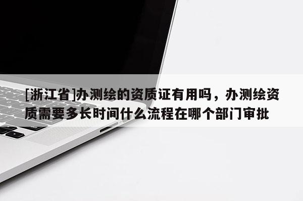 [浙江省]办测绘的资质证有用吗，办测绘资质需要多长时间什么流程在哪个部门审批