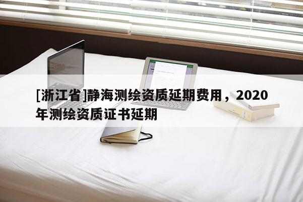 [浙江省]静海测绘资质延期费用，2020年测绘资质证书延期