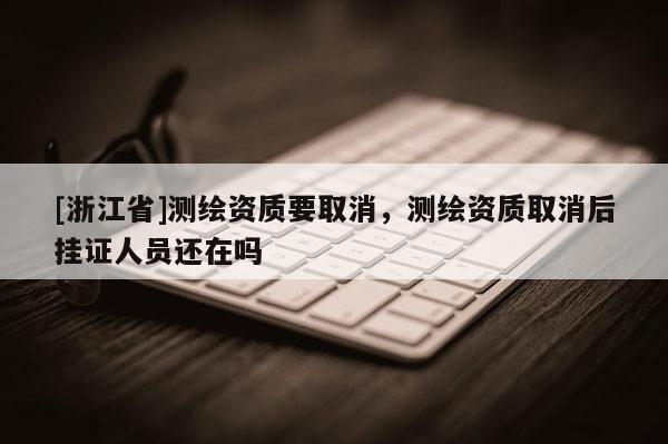 [浙江省]测绘资质要取消，测绘资质取消后挂证人员还在吗