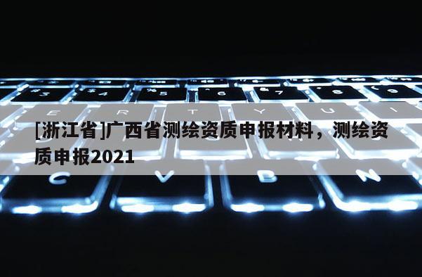 [浙江省]广西省测绘资质申报材料，测绘资质申报2021
