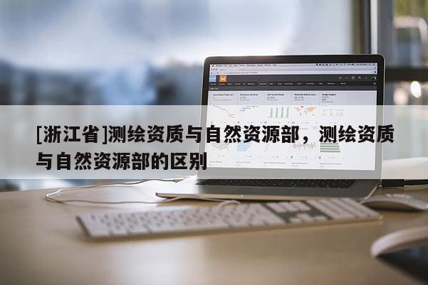 [浙江省]测绘资质与自然资源部，测绘资质与自然资源部的区别