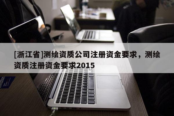 [浙江省]测绘资质公司注册资金要求，测绘资质注册资金要求2015