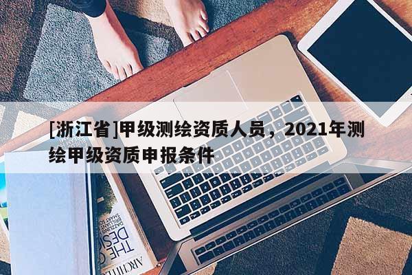 [浙江省]甲级测绘资质人员，2021年测绘甲级资质申报条件