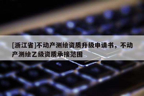 [浙江省]不动产测绘资质升级申请书，不动产测绘乙级资质承接范围