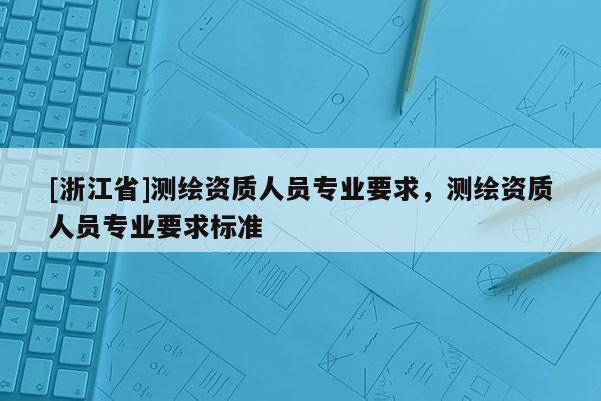 [浙江省]测绘资质人员专业要求，测绘资质人员专业要求标准