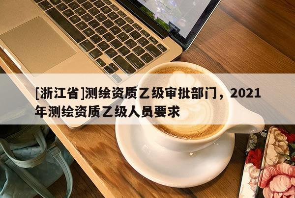 [浙江省]测绘资质乙级审批部门，2021年测绘资质乙级人员要求