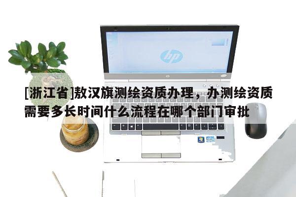 [浙江省]敖汉旗测绘资质办理，办测绘资质需要多长时间什么流程在哪个部门审批