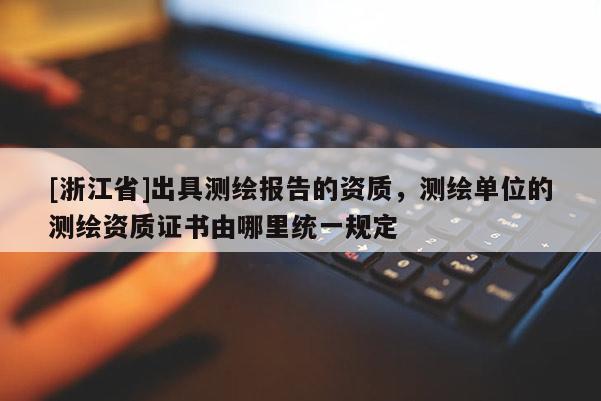 [浙江省]出具测绘报告的资质，测绘单位的测绘资质证书由哪里统一规定