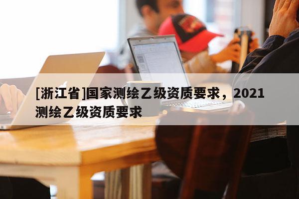 [浙江省]国家测绘乙级资质要求，2021测绘乙级资质要求