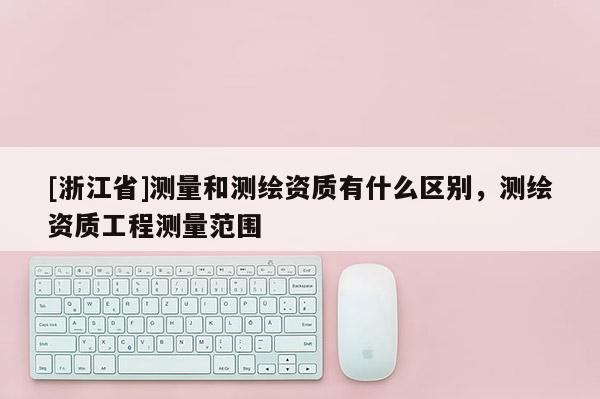 [浙江省]测量和测绘资质有什么区别，测绘资质工程测量范围