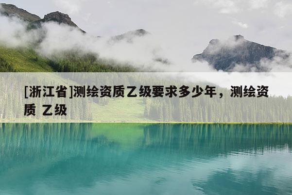 [浙江省]测绘资质乙级要求多少年，测绘资质 乙级