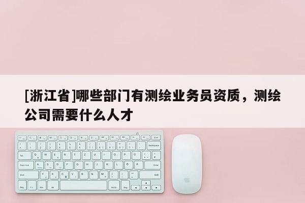 [浙江省]哪些部门有测绘业务员资质，测绘公司需要什么人才
