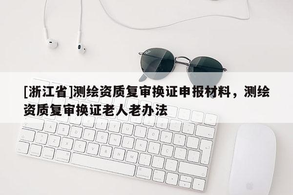 [浙江省]测绘资质复审换证申报材料，测绘资质复审换证老人老办法