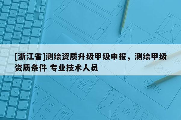 [浙江省]测绘资质升级甲级申报，测绘甲级资质条件 专业技术人员