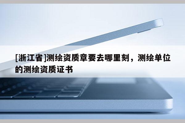 [浙江省]测绘资质章要去哪里刻，测绘单位的测绘资质证书