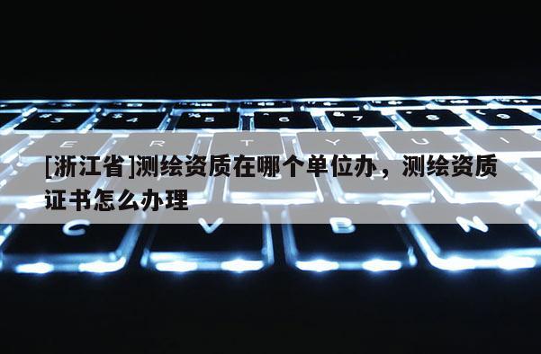 [浙江省]测绘资质在哪个单位办，测绘资质证书怎么办理