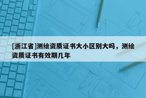 [浙江省]测绘资质证书大小区别大吗，测绘资质证书有效期几年