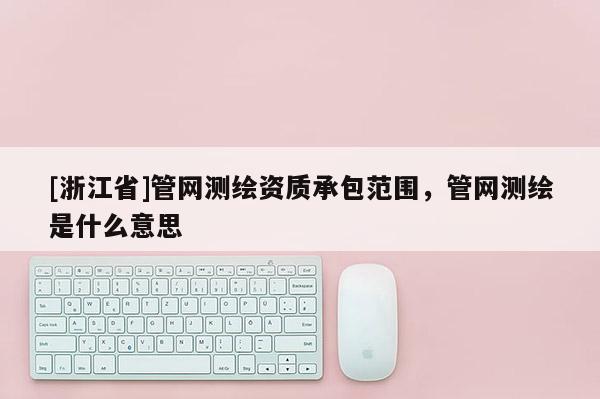 [浙江省]管网测绘资质承包范围，管网测绘是什么意思
