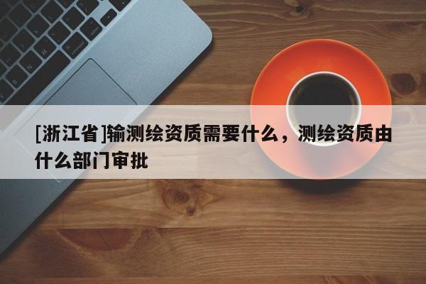 [浙江省]输测绘资质需要什么，测绘资质由什么部门审批